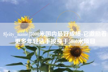 岳阳5000米国内最好成绩-它激励着更多年轻选手投身于5000米项目