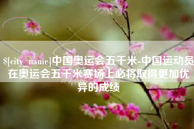 岳阳中国奥运会五千米-中国运动员在奥运会五千米赛场上必将取得更加优异的成绩