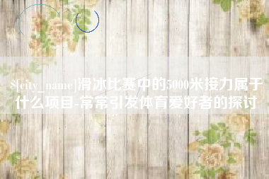 岳阳滑冰比赛中的5000米接力属于什么项目-常常引发体育爱好者的探讨