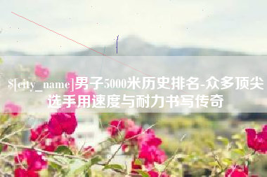 岳阳男子5000米历史排名-众多顶尖选手用速度与耐力书写传奇