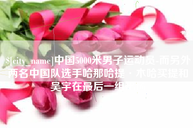 岳阳中国5000米男子运动员-而另外两名中国队选手哈那哈提·木哈买提和吴宇在最后一组出场